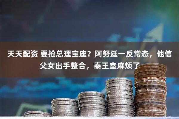 天天配资 要抢总理宝座？阿努廷一反常态，他信父女出手整合，泰王室麻烦了