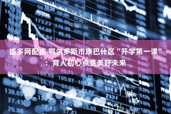 盛多网配资 鄂尔多斯市康巴什区“开学第一课”：育人初心点亮美好未来