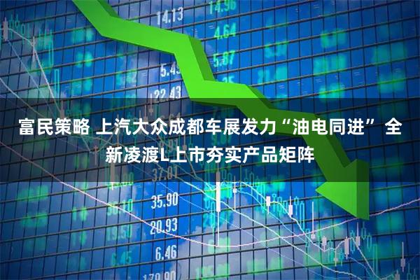 富民策略 上汽大众成都车展发力“油电同进” 全新凌渡L上市夯实产品矩阵
