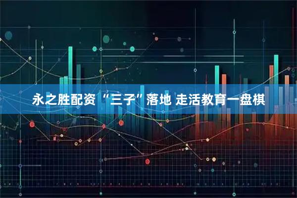 永之胜配资 “三子”落地 走活教育一盘棋