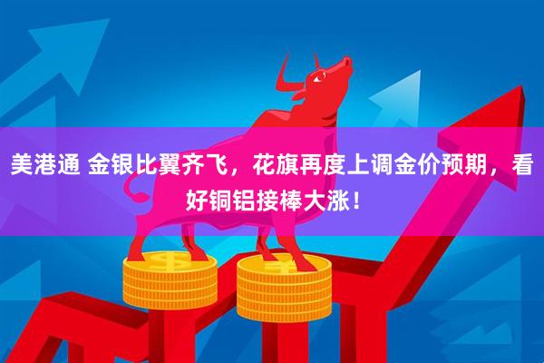 美港通 金银比翼齐飞，花旗再度上调金价预期，看好铜铝接棒大涨！