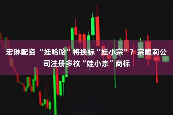 宏琳配资 “娃哈哈”将换标“娃小宗”？宗馥莉公司注册多枚“娃小宗”商标
