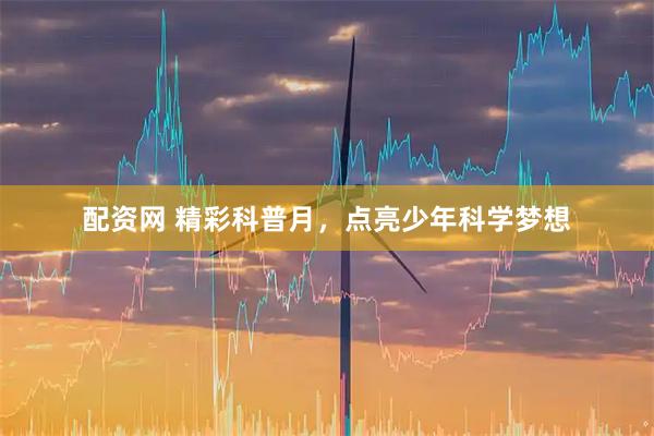 配资网 精彩科普月，点亮少年科学梦想