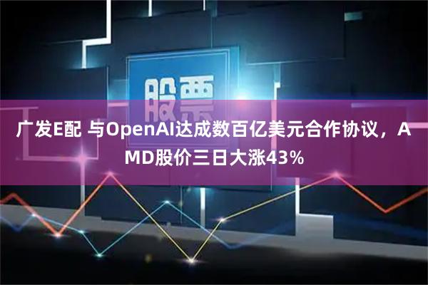 广发E配 与OpenAI达成数百亿美元合作协议，AMD股价三日大涨43%