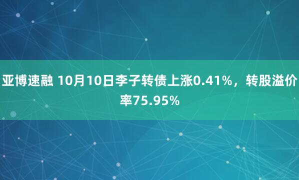 亚博速融 10月10日李子转债上涨0.41%，转股溢价率75.95%