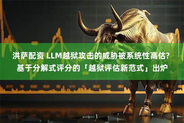 洪萨配资 LLM越狱攻击的威胁被系统性高估? 基于分解式评分的「越狱评估新范式」出炉