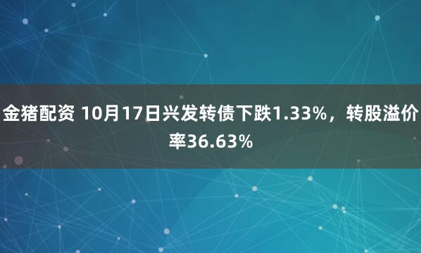 金猪配资 10月17日兴发转债下跌1.33%，转股溢价率36.63%