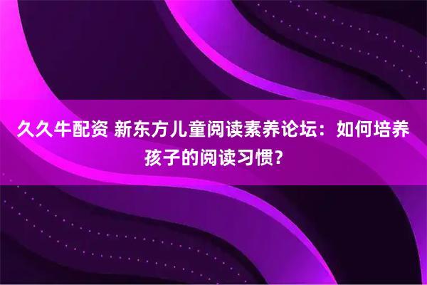 久久牛配资 新东方儿童阅读素养论坛：如何培养孩子的阅读习惯？