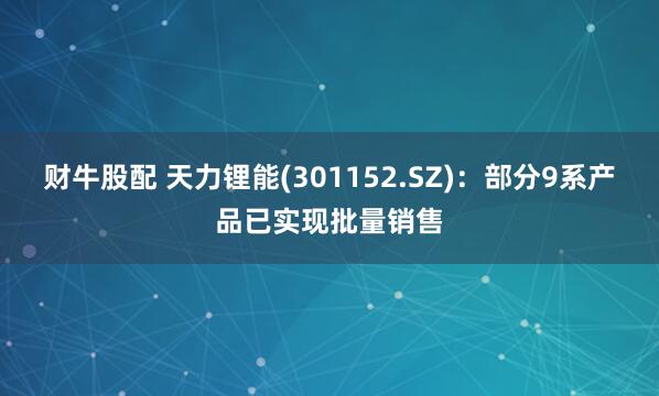 财牛股配 天力锂能(301152.SZ)：部分9系产品已实现批量销售