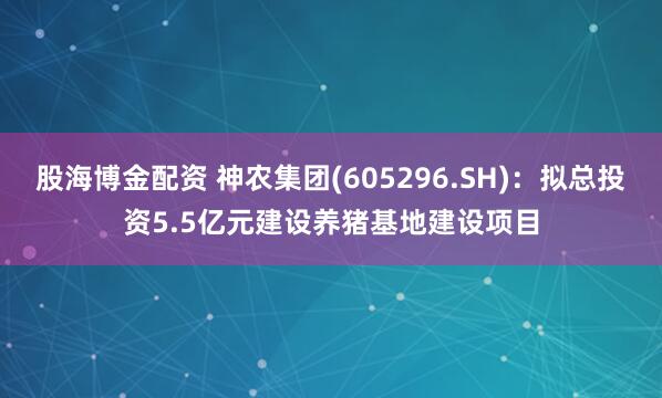 股海博金配资 神农集团(605296.SH)：拟总投资5.5亿元建设养猪基地建设项目