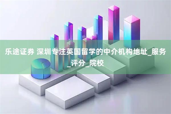 乐途证券 深圳专注英国留学的中介机构地址_服务_评分_院校