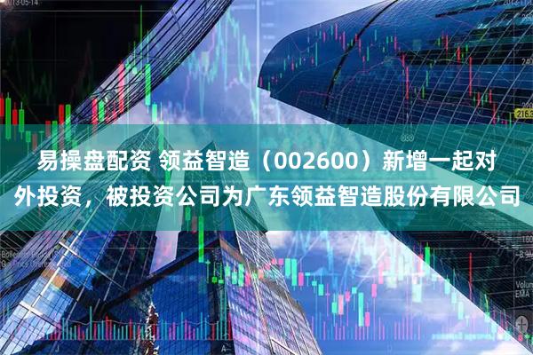 易操盘配资 领益智造（002600）新增一起对外投资，被投资公司为广东领益智造股份有限公司