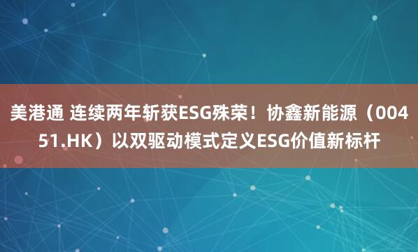 美港通 连续两年斩获ESG殊荣!协鑫新能源(00451.HK)以双驱动模式定义ESG价值新标杆