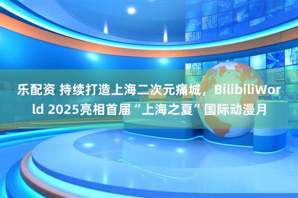 乐配资 持续打造上海二次元痛城，BilibiliWorld 2025亮相首届“上海之夏”国际动漫月