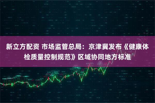 新立方配资 市场监管总局：京津冀发布《健康体检质量控制规范》区域协同地方标准