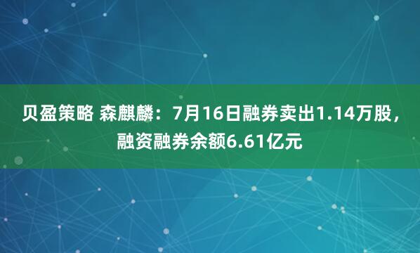 贝盈策略 森麒麟：7月16日融券卖出1.14万股，融资融券余额6.61亿元