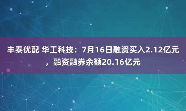 丰泰优配 华工科技：7月16日融资买入2.12亿元，融资融券余额20.16亿元