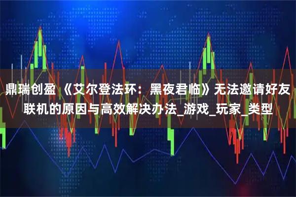 鼎瑞创盈 《艾尔登法环：黑夜君临》无法邀请好友联机的原因与高效解决办法_游戏_玩家_类型