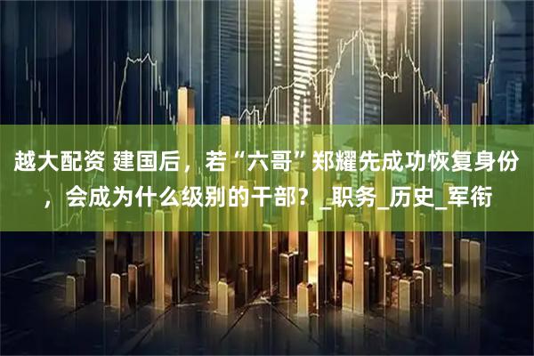 越大配资 建国后，若“六哥”郑耀先成功恢复身份，会成为什么级别的干部？_职务_历史_军衔