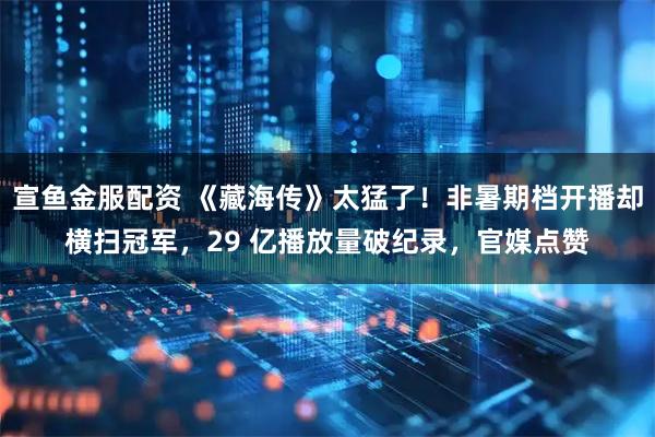 宣鱼金服配资 《藏海传》太猛了！非暑期档开播却横扫冠军，29 亿播放量破纪录，官媒点赞