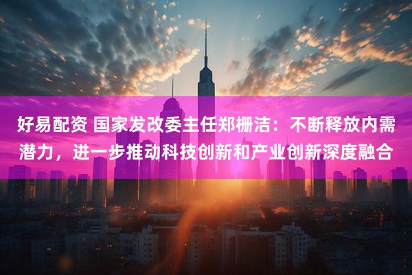 好易配资 国家发改委主任郑栅洁：不断释放内需潜力，进一步推动科技创新和产业创新深度融合