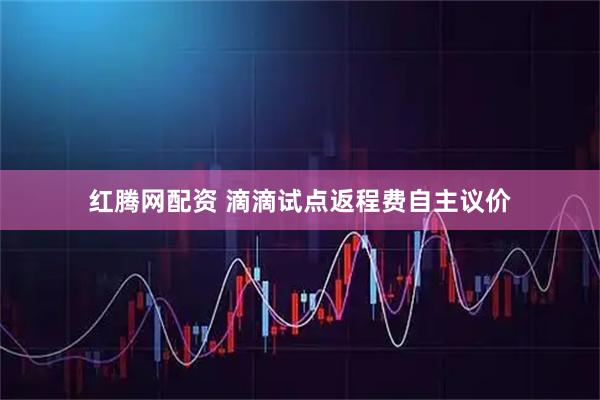 红腾网配资 滴滴试点返程费自主议价
