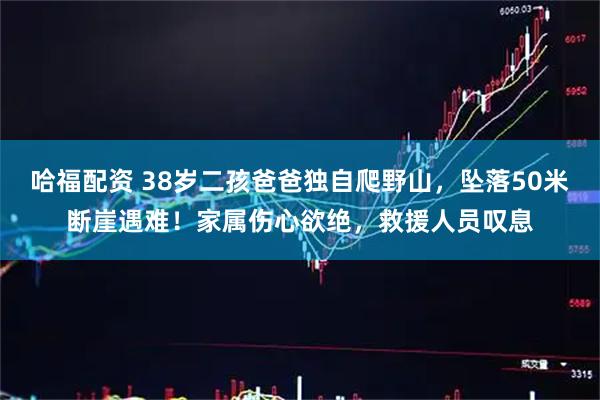 哈福配资 38岁二孩爸爸独自爬野山，坠落50米断崖遇难！家属伤心欲绝，救援人员叹息