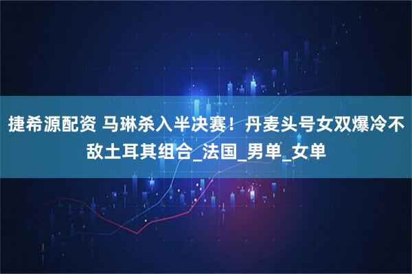 捷希源配资 马琳杀入半决赛！丹麦头号女双爆冷不敌土耳其组合_法国_男单_女单