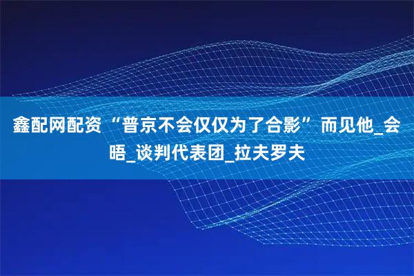 鑫配网配资 “普京不会仅仅为了合影” 而见他_会晤_谈判代表团_拉夫罗夫