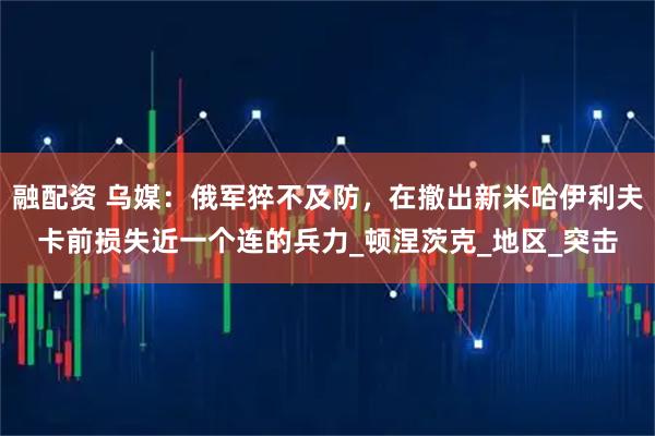 融配资 乌媒：俄军猝不及防，在撤出新米哈伊利夫卡前损失近一个连的兵力_顿涅茨克_地区_突击